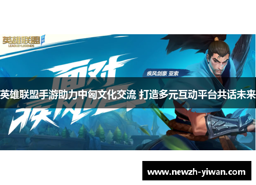 英雄联盟手游助力中匈文化交流 打造多元互动平台共话未来 英雄联盟手游助力中匈文化交流 打造多元互动平台共话未来