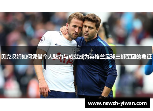 贝克汉姆如何凭借个人魅力与成就成为英格兰足球三狮军团的象征 贝克汉姆如何凭借个人魅力与成就成为英格兰足球三狮军团的象征