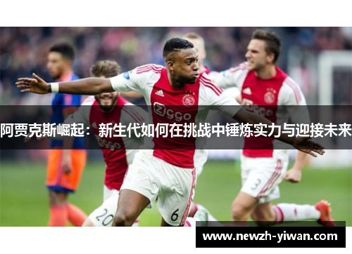 阿贾克斯崛起:新生代如何在挑战中锤炼实力与迎接未来 阿贾克斯崛起:新生代如何在挑战中锤炼实力与迎接未来