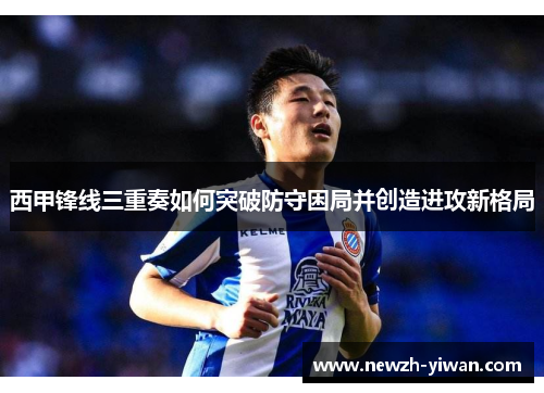 西甲锋线三重奏如何突破防守困局并创造进攻新格局 西甲锋线三重奏如何突破防守困局并创造进攻新格局