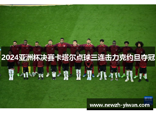 2024亚洲杯决赛卡塔尔点球三连击力克约旦夺冠 2024亚洲杯决赛卡塔尔点球三连击力克约旦夺冠