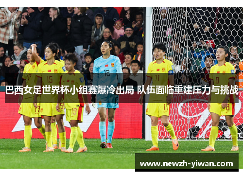 巴西女足世界杯小组赛爆冷出局 队伍面临重建压力与挑战