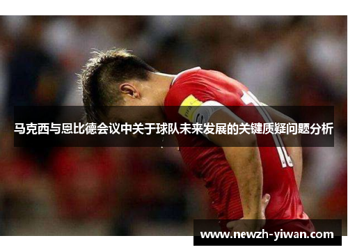 马克西与恩比德会议中关于球队未来发展的关键质疑问题分析 马克西与恩比德会议中关于球队未来发展的关键质疑问题分析
