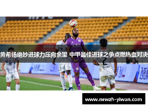 黄希扬绝妙进球力压向余望 中甲最佳进球之争点燃热血对决 黄希扬绝妙进球力压向余望 中甲最佳进球之争点燃热血对决