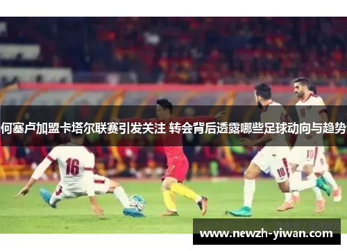 何塞卢加盟卡塔尔联赛引发关注 转会背后透露哪些足球动向与趋势 何塞卢加盟卡塔尔联赛引发关注 转会背后透露哪些足球动向与趋势
