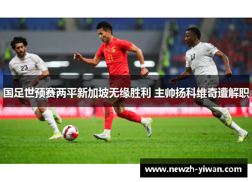 国足世预赛两平新加坡无缘胜利 主帅扬科维奇遭解职 国足世预赛两平新加坡无缘胜利 主帅扬科维奇遭解职