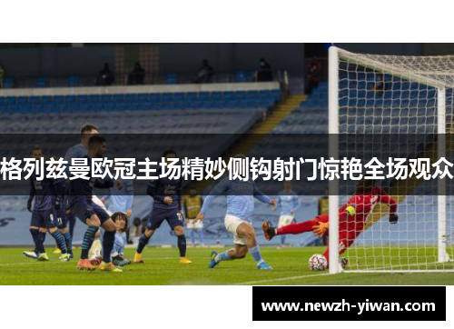 格列兹曼欧冠主场精妙侧钩射门惊艳全场观众