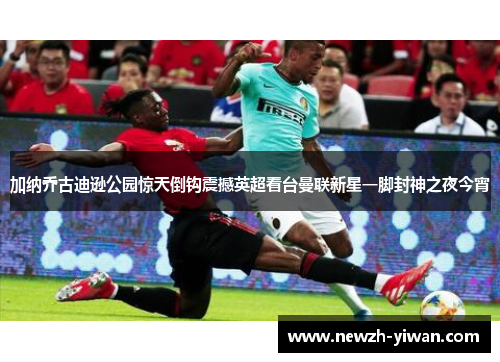加纳乔古迪逊公园惊天倒钩震撼英超看台曼联新星一脚封神之夜今宵 加纳乔古迪逊公园惊天倒钩震撼英超看台曼联新星一脚封神之夜今宵